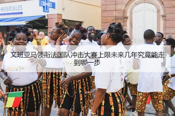 文班亚马领衔法国队冲击大赛上限未来几年究竟能走到哪一步