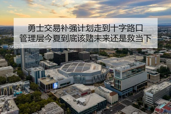 勇士交易补强计划走到十字路口 管理层今夏到底该赌未来还是救当下